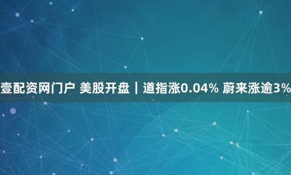 壹配资网门户 美股开盘｜道指涨0.04% 蔚来涨逾3%