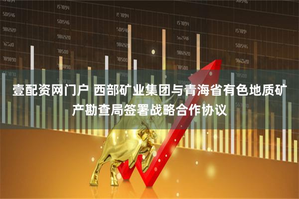 壹配资网门户 西部矿业集团与青海省有色地质矿产勘查局签署战略合作协议