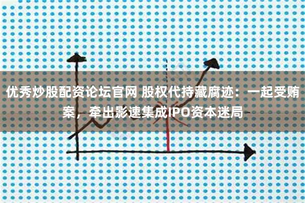 优秀炒股配资论坛官网 股权代持藏腐迹：一起受贿案，牵出影速集成IPO资本迷局