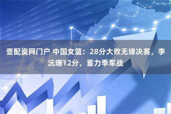 壹配资网门户 中国女篮：28分大败无缘决赛，李沅珊12分，蓄力季军战