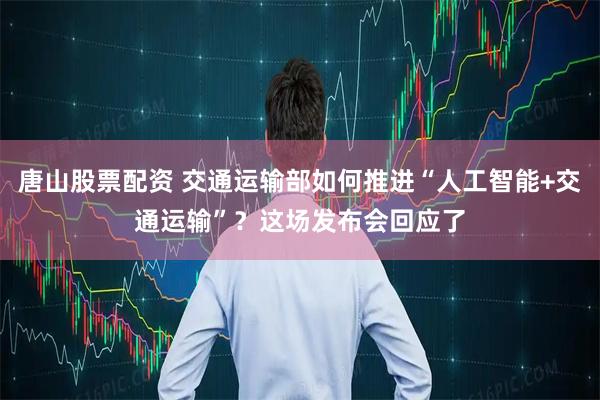 唐山股票配资 交通运输部如何推进“人工智能+交通运输”？这场发布会回应了