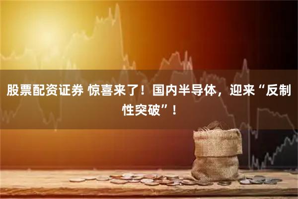 股票配资证券 惊喜来了！国内半导体，迎来“反制性突破”！