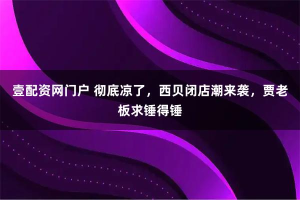 壹配资网门户 彻底凉了，西贝闭店潮来袭，贾老板求锤得锤