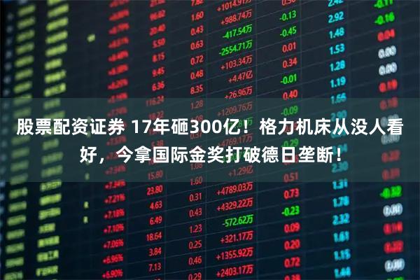 股票配资证券 17年砸300亿！格力机床从没人看好，今拿国际金奖打破德日垄断！