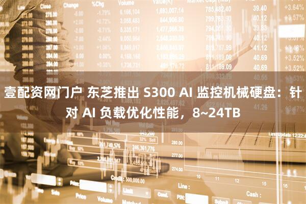 壹配资网门户 东芝推出 S300 AI 监控机械硬盘：针对 AI 负载优化性能，8~24TB