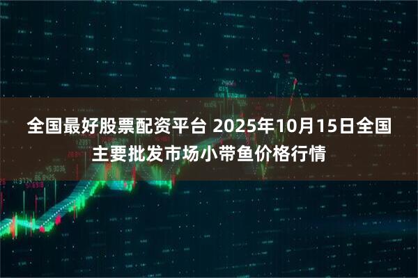 全国最好股票配资平台 2025年10月15日全国主要批发市场小带鱼价格行情