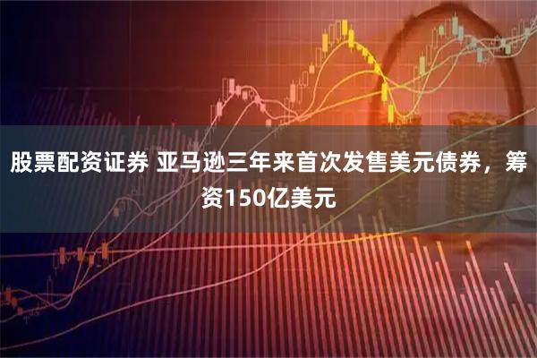 股票配资证券 亚马逊三年来首次发售美元债券，筹资150亿美元