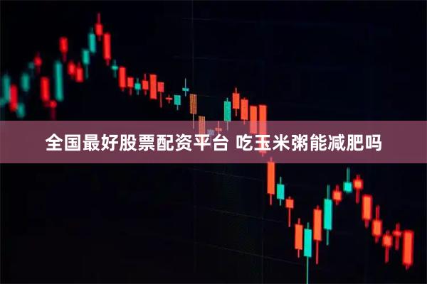 全国最好股票配资平台 吃玉米粥能减肥吗
