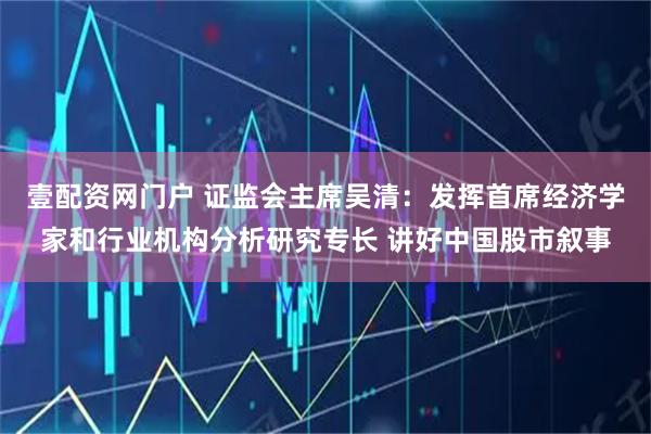 壹配资网门户 证监会主席吴清：发挥首席经济学家和行业机构分析研究专长 讲好中国股市叙事