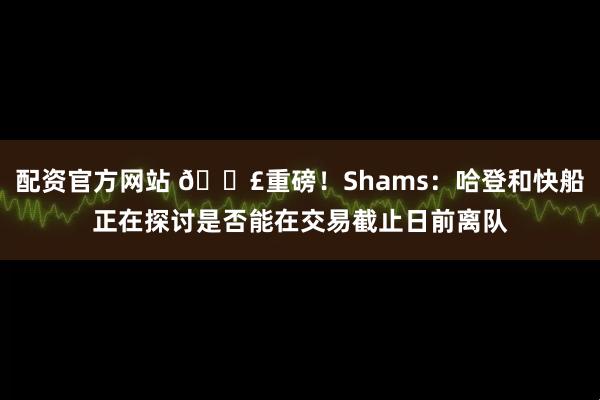 配资官方网站 💣重磅！Shams：哈登和快船正在探讨是否能在交易截止日前离队