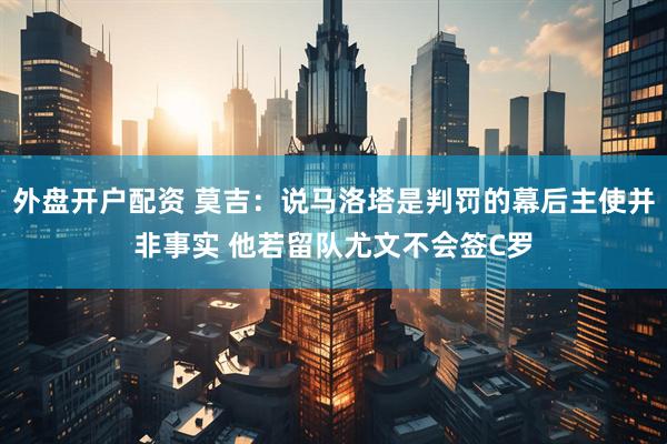 外盘开户配资 莫吉：说马洛塔是判罚的幕后主使并非事实 他若留队尤文不会签C罗