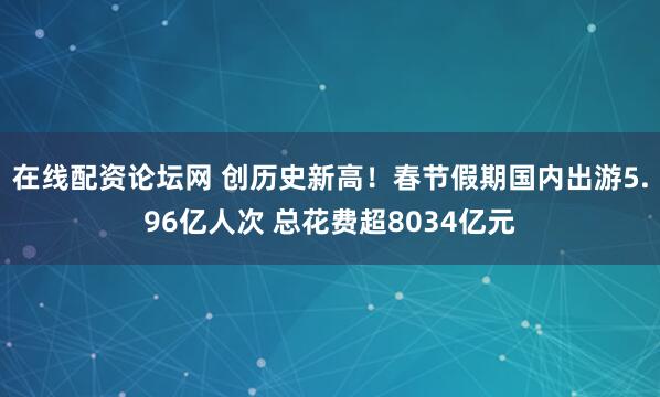 在线配资论坛网 创历史新高！春节假期国内出游5.96亿人次 总花费超8034亿元