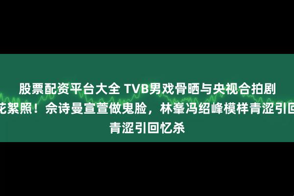 股票配资平台大全 TVB男戏骨晒与央视合拍剧珍贵花絮照!佘诗曼宣萱做鬼脸,林峯冯绍峰模样青涩引回忆杀