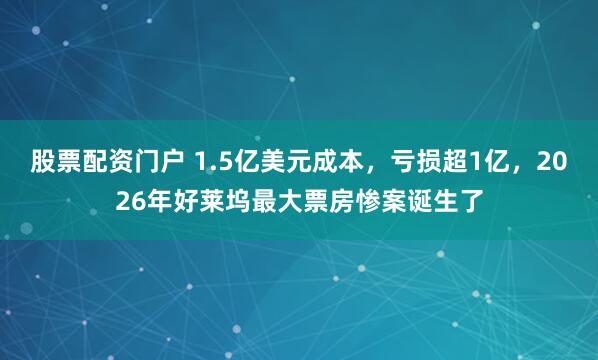 股票配资门户 1.5亿美元成本,亏损超1亿,2026年好莱坞最大票房惨案诞生了