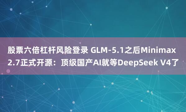 股票六倍杠杆风险登录 GLM-5.1之后Minimax 2.7正式开源：顶级国产AI就等DeepSeek V4了
