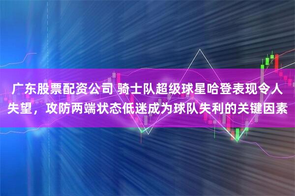 广东股票配资公司 骑士队超级球星哈登表现令人失望，攻防两端状态低迷成为球队失利的关键因素