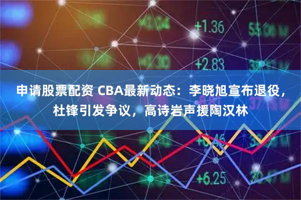 申请股票配资 CBA最新动态：李晓旭宣布退役，杜锋引发争议，高诗岩声援陶汉林