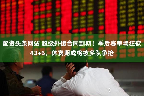 配资头条网站 超级外援合同到期！季后赛单场狂砍43+6，休赛期或将被多队争抢