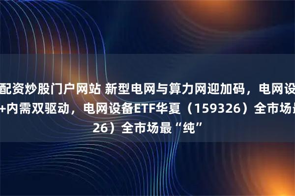 配资炒股门户网站 新型电网与算力网迎加码，电网设备出海+内需双驱动，电网设备ETF华夏（159326）全市场最“纯”