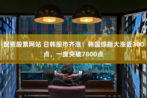 配资股票网站 日韩股市齐涨！韩国综指大涨近300点，一度突破7800点