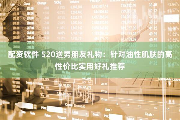 配资软件 520送男朋友礼物:针对油性肌肤的高性价比实用好礼推荐