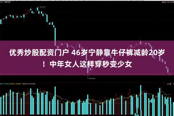 优秀炒股配资门户 46岁宁静靠牛仔裤减龄20岁！中年女人这样穿秒变少女
