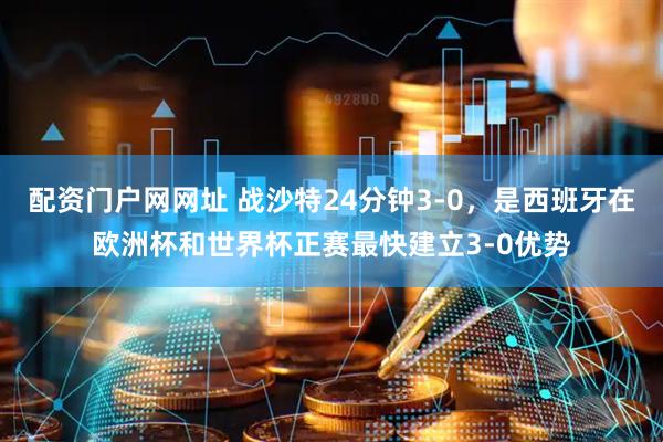 配资门户网网址 战沙特24分钟3-0，是西班牙在欧洲杯和世界杯正赛最快建立3-0优势