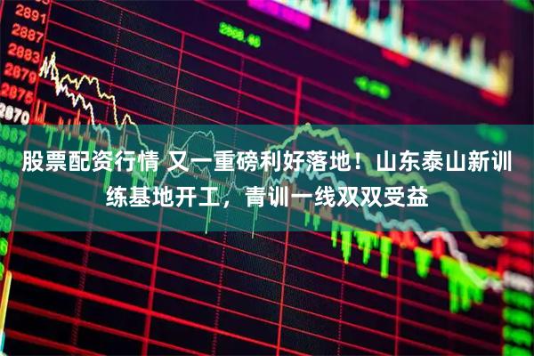 股票配资行情 又一重磅利好落地!山东泰山新训练基地开工,青训一线双双受益