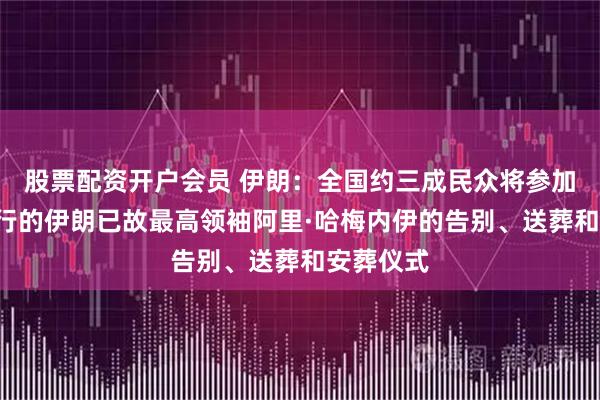 股票配资开户会员 伊朗：全国约三成民众将参加于7月举行的伊朗已故最高领袖阿里·哈梅内伊的告别、送葬和安葬仪式