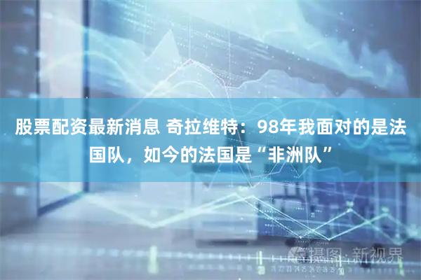 股票配资最新消息 奇拉维特:98年我面对的是法国队,如今的法国是“非洲队”