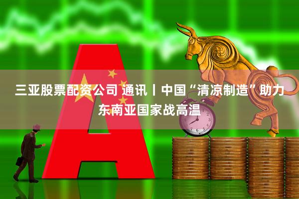 三亚股票配资公司 通讯丨中国“清凉制造”助力东南亚国家战高温