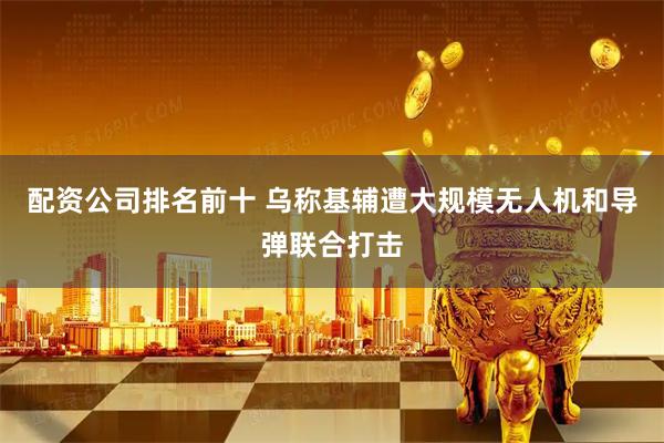 配资公司排名前十 乌称基辅遭大规模无人机和导弹联合打击