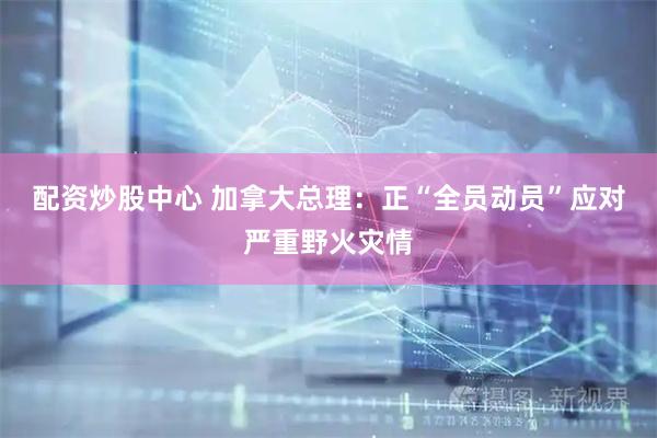 配资炒股中心 加拿大总理：正“全员动员”应对严重野火灾情