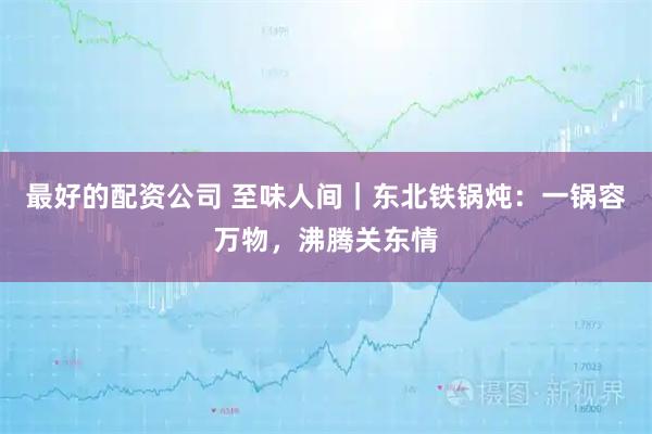 最好的配资公司 至味人间｜东北铁锅炖：一锅容万物，沸腾关东情