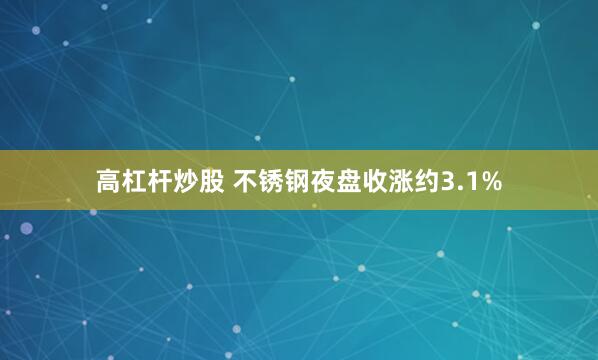高杠杆炒股 不锈钢夜盘收涨约3.1%