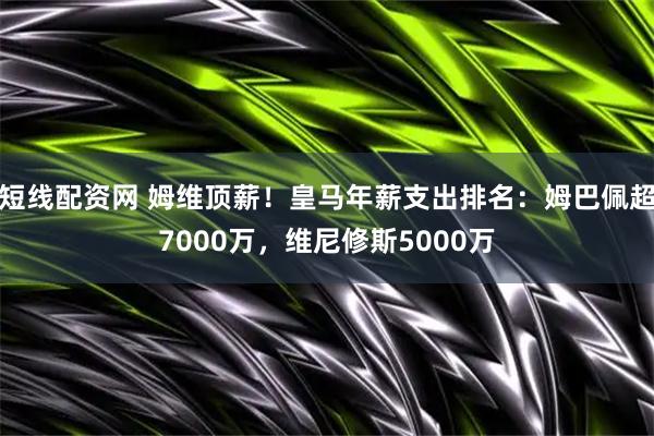 短线配资网 姆维顶薪！皇马年薪支出排名：姆巴佩超7000万，维尼修斯5000万