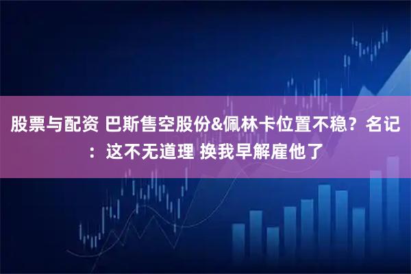 股票与配资 巴斯售空股份&佩林卡位置不稳？名记：这不无道理 换我早解雇他了