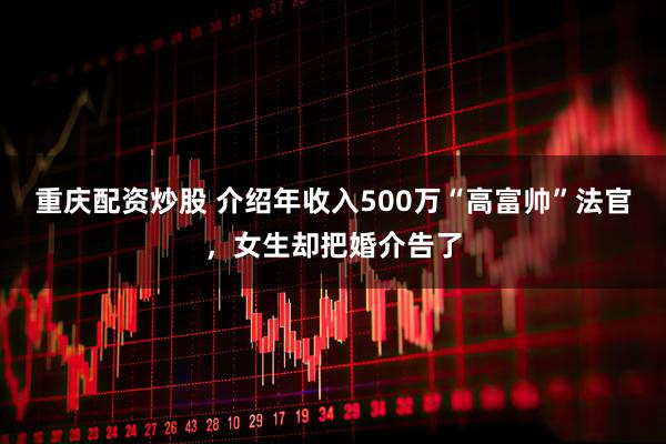 重庆配资炒股 介绍年收入500万“高富帅”法官，女生却把婚介告了