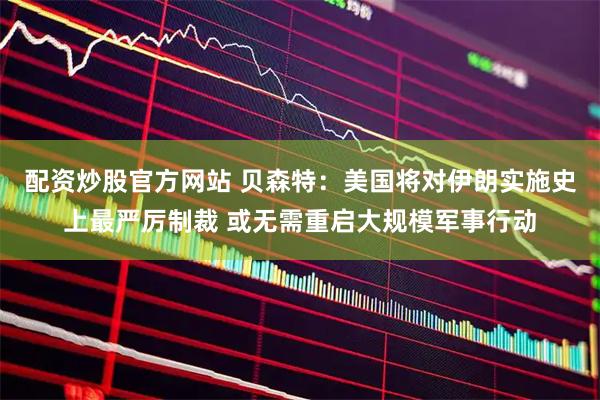 配资炒股官方网站 贝森特：美国将对伊朗实施史上最严厉制裁 或无需重启大规模军事行动