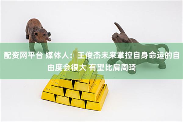 配资网平台 媒体人：王俊杰未来掌控自身命运的自由度会很大 有望比肩周琦