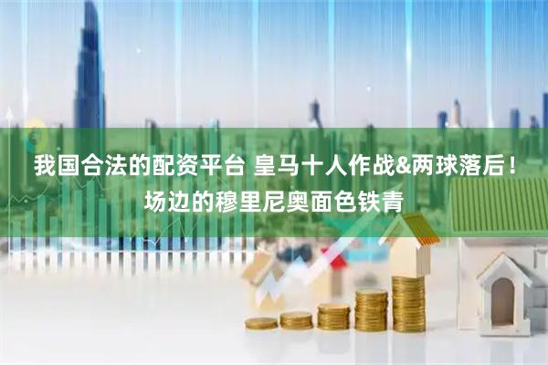 我国合法的配资平台 皇马十人作战&两球落后！场边的穆里尼奥面色铁青