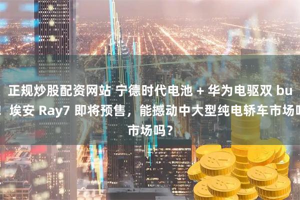 正规炒股配资网站 宁德时代电池 + 华为电驱双 buff！埃安 Ray7 即将预售，能撼动中大型纯电轿车市场吗？